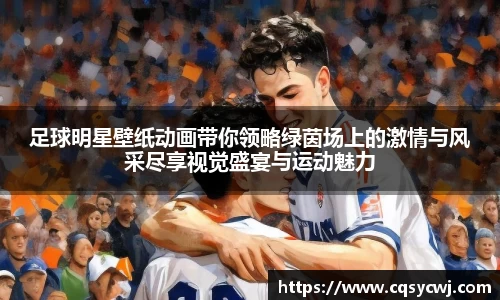 足球明星壁纸动画带你领略绿茵场上的激情与风采尽享视觉盛宴与运动魅力